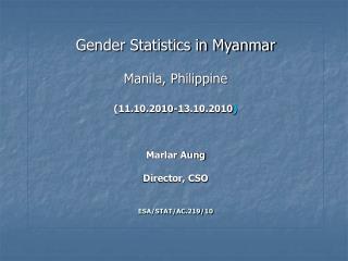 Gender Statistics in Myanmar Manila, Philippine (11.10.2010-13.10.2010 ) Marlar Aung Director, CSO ESA/STAT/AC.219/10