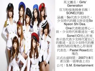 英文團名： Girls' Generation 官方粉絲後援會名稱： SONE( 夙願 ) 涵義： So 代表少女時代，少女時代的韓文拼音是 So Nyeon Shi Dea.