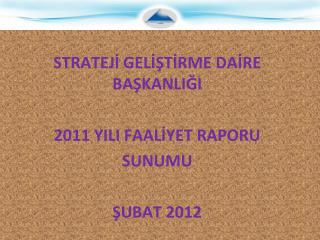 STRATEJİ GELİŞTİRME DAİRE BAŞKANLIĞI 2011 YILI FAALİYET RAPORU SUNUMU ŞUBAT 2012