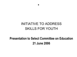 INITIATIVE TO ADDRESS SKILLS FOR YOUTH Presentation to Select Committee on Education