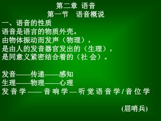 第二章 语音 第一节 语音概说 一、语音的性质 语音是语言的物质外壳。 由物体振动而发声（物理）， 是由人的发音器官发出的（生理）， 是同意义紧密结合着的（社 会）。