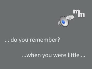 … do you remember? …when you were little …