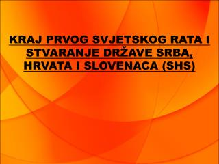 KRAJ PRVOG SVJETSKOG RATA I STVARANJE DRŽAVE SRBA, HRVATA I SLOVENACA (SHS)