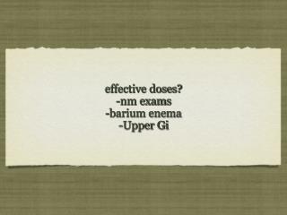 effective doses? -nm exams -barium enema -Upper Gi