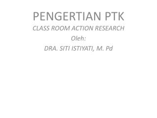 PENGERTIAN PTK CLASS ROOM ACTION RESEARCH Oleh: DRA. SITI ISTIYATI, M. Pd