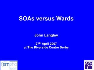 SOAs versus Wards John Langley 27 th April 2007 at The Riverside Centre Derby