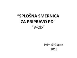 “SPLOŠNA SMERNICA ZA PRIPRAVO PD” “ V+ZD ” Primož Gspan 				 2013