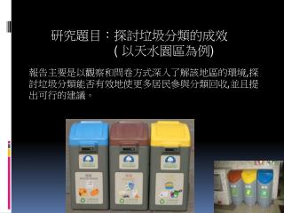 報告主要是以觀察和問卷方式深入了解該地區的環境 , 探討垃圾分類能否有效地使更多居民參與分類回收 , 並且提出可行的建議。