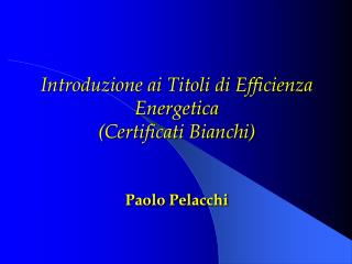 Introduzione ai Titoli di Efficienza Energetica (Certificati Bianchi) Paolo Pelacchi