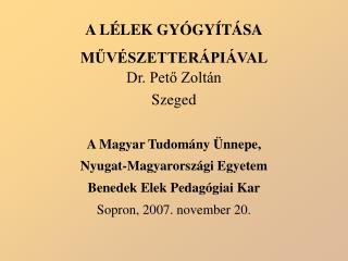 A LÉLEK GYÓGYÍTÁSA MŰVÉSZETTERÁPIÁVAL Dr. Pető Zoltán Szeged A Magyar Tudomány Ünnepe,