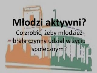 Młodzi aktywni? Co zrobić, żeby młodzież brała czynny udział w życiu społecznym ?