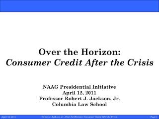 Over the Horizon: Consumer Credit After the Crisis NAAG Presidential Initiative April 12, 2011