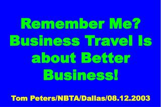 Remember Me? Business Travel Is about Better Business! Tom Peters/NBTA/Dallas/08.12.2003