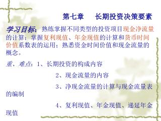 第七章 长期投资决策要素 学习目标 ： 熟练掌握不同类型的投资项目 现金净流量 的计算；掌握 复利现值 、 年金现值 的计算和 货币时间价值 系数表的运用；熟悉资金时间价值和现金流量的概念。