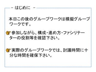 　本日この後のグループワークは模擬グループワークです。 　　参加しながら、構成・進め方・ファシリテーターの役割等を確認下さい。 　　実際のグループワークでは、討議時間に十分な時間を確保下さい。