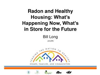 Radon and Healthy Housing: What’s Happening Now, What’s in Store for the Future Bill Long US EPA