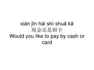 xiàn jīn hái shì shuā kǎ 现金还是刷卡 Would you like to pay by cash or card