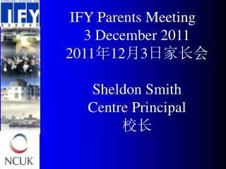 IFY Parents Meeting 3 December 2011 20 11 年 12 月 3 日家长会 Sheldon Smith Centre Principal 校长