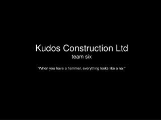 Kudos Construction Ltd team six “When you have a hammer, everything looks like a nail”