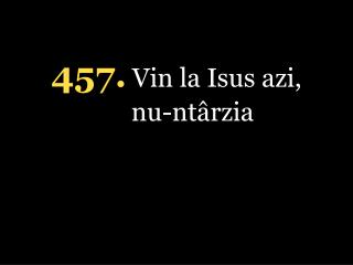 4 57 . Vin la Isus azi, nu-ntârzia