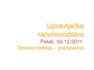 Upravljačko računovodstvo P etak, 09 .1 2 .2011. Devet a nedelja – predavanje