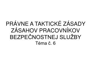 PRÁVNE A TAKTICKÉ ZÁSADY ZÁSAHOV PRACOVNÍKOV BEZPEČNOSTNEJ SLUŽBY Téma č. 6