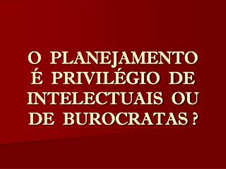 O PLANEJAMENTO É PRIVILÉGIO DE INTELECTUAIS OU DE BUROCRATAS ?