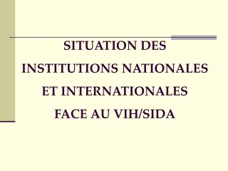 SITUATION DES INSTITUTIONS NATIONALES ET INTERNATIONALES FACE AU VIH/SIDA