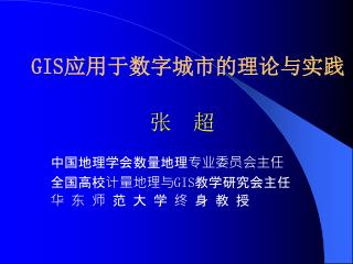 GIS 应用于数字城市的理论与实践 张 超 中国地理学会数量地理专业委员会主任 		全国高校计量地理与 GIS 教学研究会主任 		华 东 师 范 大 学 终 身 教 授