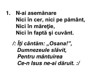 1.	 N-ai asemănare Nici în cer, nici pe pământ, Nici în măreţie, Nici în faptă şi cuvânt.