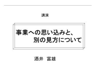 講演 事業への思い込みと、 　　　　　　別の見方について 酒井　富雄