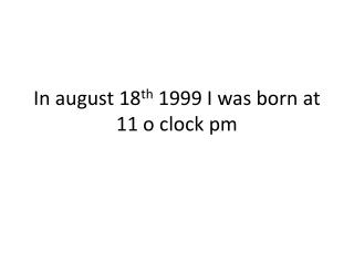 In august 18 th 1999 I was born at 11 o clock pm