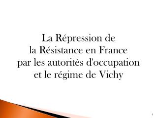 La Répression de la Résistance en France par les autorités d'occupation et le régime de Vichy