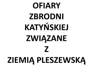 OFIARY ZBRODNI KATYŃSKIEJ ZWIĄZANE Z ZIEMIĄ PLESZEWSKĄ