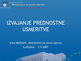 IZVAJANJE PREDNOSTNE USMERITVE Irma Mežnarič, Ministrstvo za javno upravo Ljubljana - 7.9.2007
