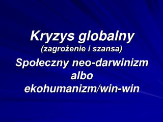 Kryzys globalny (zagrożenie i szansa) Społeczny neo-darwinizm albo ekohumanizm/win-win