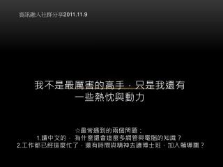 我不是最厲害的高手，只是我還有 一些熱忱與動力 ☆最常遇到的兩個問題： 1. 讀中文的， 為什麼還會這麼多網管與電腦的知識？ 2. 工作都已經這麼忙了，還有時間與精神去讀博士班、加入輔導團？