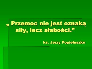 „ Przemoc nie jest oznaką 	siły, lecz słabości.” 				ks. Jerzy Popiełuszko