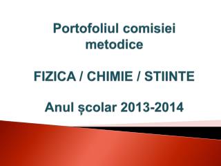 Portofoliul comisiei metodice FIZICA / CHIMIE / STIINTE Anul școlar 2013-2014