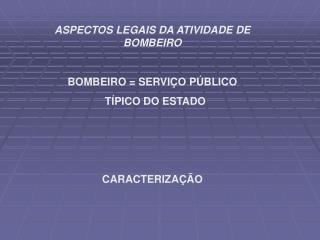 ASPECTOS LEGAIS DA ATIVIDADE DE BOMBEIRO BOMBEIRO = SERVIÇO PÚBLICO TÍPICO DO ESTADO
