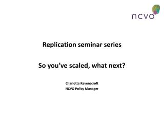 Replication seminar series So you’ve scaled, what next? Charlotte Ravenscroft NCVO Policy Manager