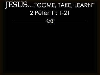 JESUS … ”COME, TAKE, LEARN” 2 Peter 1 : 1-21