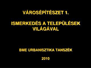 VÁROSÉPÍTÉSZET 1. ISMERKEDÉS A TELEPÜLÉSEK VILÁGÁVAL BME URBANISZTIKA TANSZÉK 2010