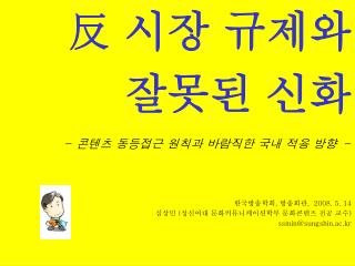 反 시장 규제와 잘못된 신화 - 콘텐츠 동등접근 원칙과 바람직한 국내 적용 방향 - 한국방송학회 , 방송회관 , 2008. 5. 14