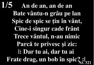 An de an, an de an Bate vântu-n grâu pe lan Spic de spic se ţin în vânt, Cine-i singur cade frânt