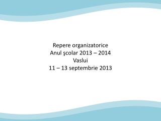 Repere organizatorice Anul şcolar 2013 – 2014 Vaslui 11 – 13 septembrie 2013