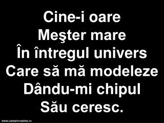 Cine-i oare Meşter mare În întregul univers Care să mă modeleze Dându-mi chipul Său ceresc.