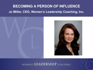 BECOMING A PERSON OF INFLUENCE Jo Miller, CEO, Women’s Leadership Coaching, Inc.