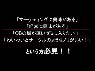 「マーケティングに興味がある」 「経営に興味がある」 「 OB の層が厚いゼミに入りたい！」 「わいわいとサークルのようなノリがいい！」 という方 必見！！