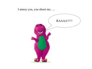 I annoy you, you shoot me…..